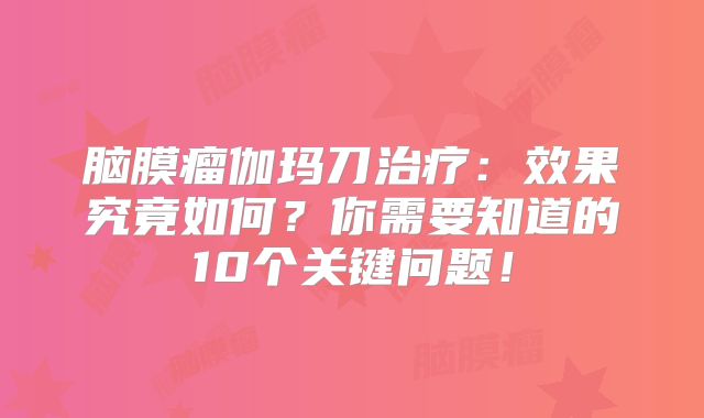 脑膜瘤伽玛刀治疗：效果究竟如何？你需要知道的10个关键问题！