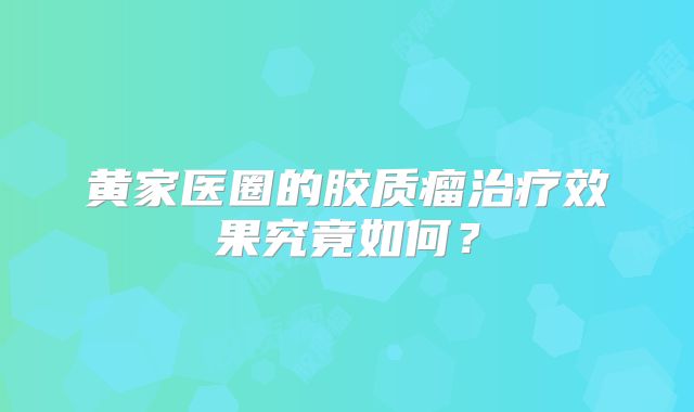 黄家医圈的胶质瘤治疗效果究竟如何？
