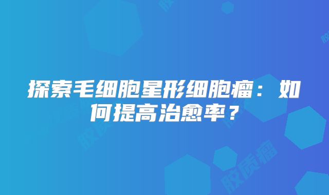 探索毛细胞星形细胞瘤：如何提高治愈率？