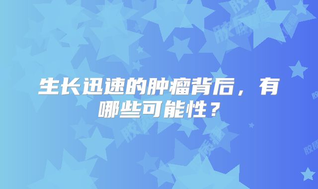 生长迅速的肿瘤背后，有哪些可能性？