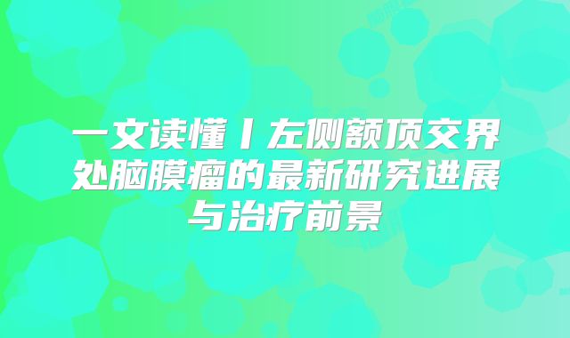 一文读懂丨左侧额顶交界处脑膜瘤的最新研究进展与治疗前景