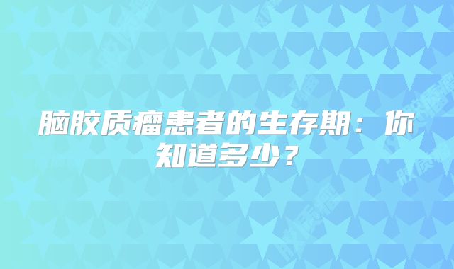 脑胶质瘤患者的生存期：你知道多少？