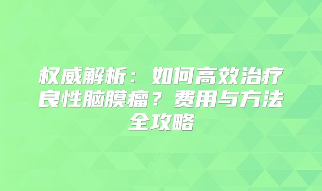 权威解析：如何高效治疗良性脑膜瘤？费用与方法全攻略