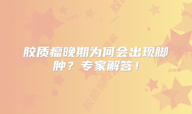胶质瘤晚期为何会出现脚肿？专家解答！