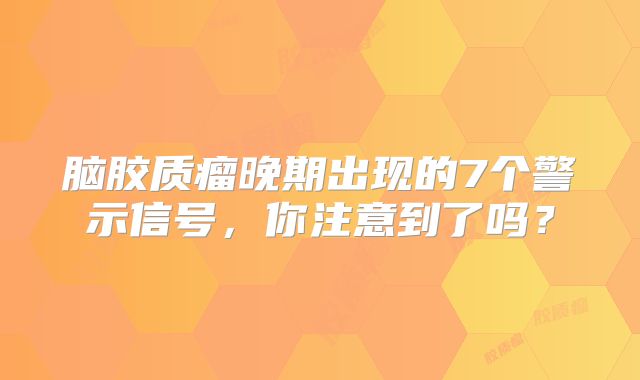 脑胶质瘤晚期出现的7个警示信号，你注意到了吗？
