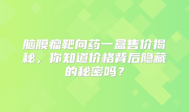 脑膜瘤靶向药一盒售价揭秘，你知道价格背后隐藏的秘密吗？