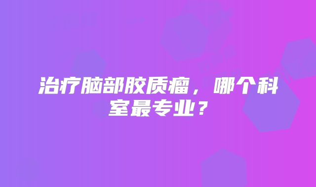 治疗脑部胶质瘤，哪个科室最专业？