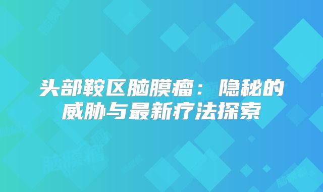 头部鞍区脑膜瘤：隐秘的威胁与最新疗法探索