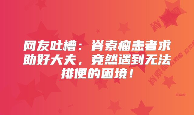 网友吐槽：脊索瘤患者求助好大夫，竟然遇到无法排便的困境！