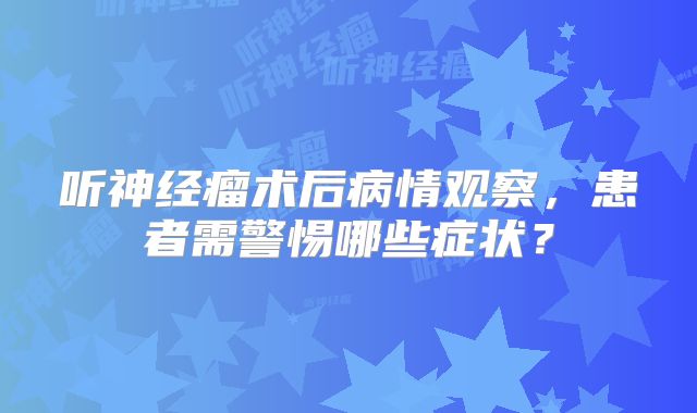 听神经瘤术后病情观察，患者需警惕哪些症状？