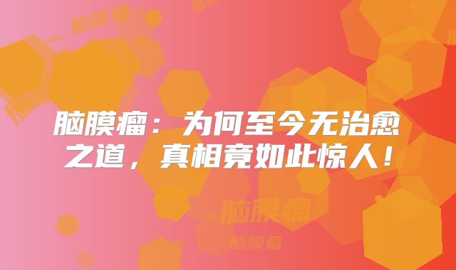 脑膜瘤：为何至今无治愈之道，真相竟如此惊人！