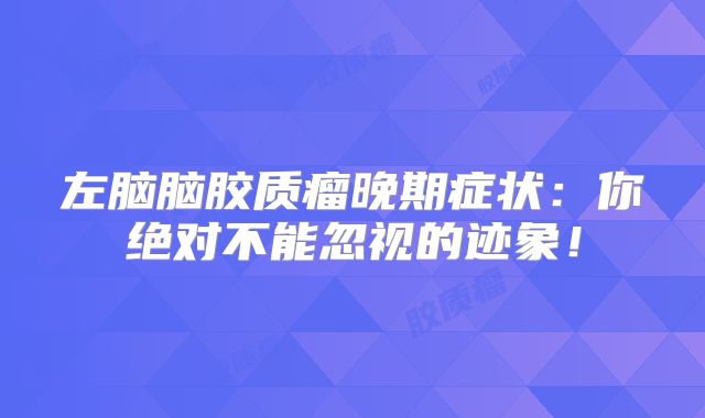 左脑脑胶质瘤晚期症状：你绝对不能忽视的迹象！