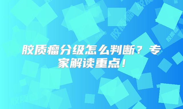 胶质瘤分级怎么判断？专家解读重点！