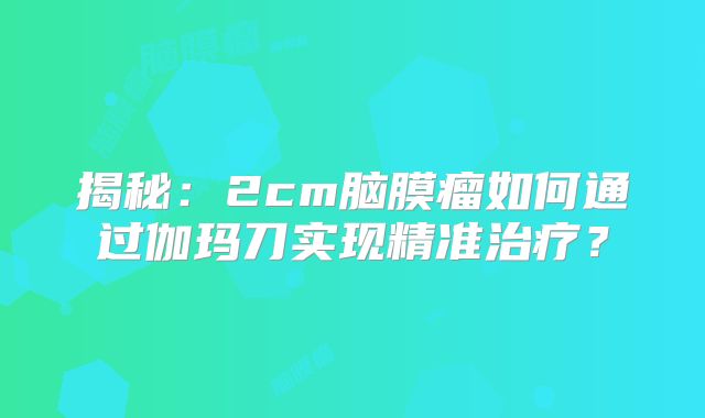 揭秘：2cm脑膜瘤如何通过伽玛刀实现精准治疗？