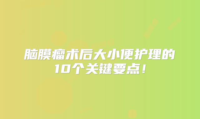 脑膜瘤术后大小便护理的10个关键要点！