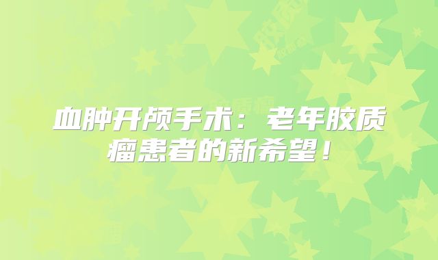 血肿开颅手术：老年胶质瘤患者的新希望！