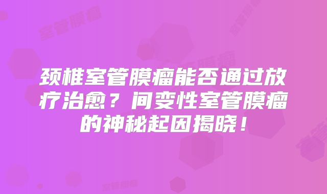 颈椎室管膜瘤能否通过放疗治愈？间变性室管膜瘤的神秘起因揭晓！