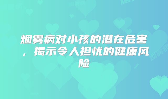 烟雾病对小孩的潜在危害，揭示令人担忧的健康风险