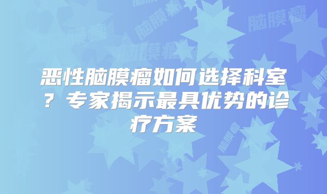恶性脑膜瘤如何选择科室？专家揭示最具优势的诊疗方案
