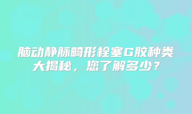 脑动静脉畸形栓塞G胶种类大揭秘，您了解多少？