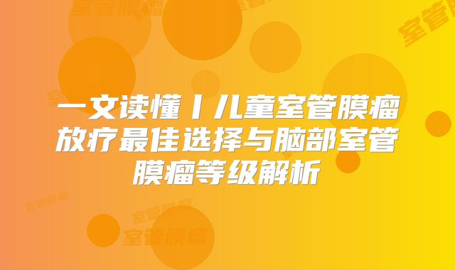 一文读懂丨儿童室管膜瘤放疗最佳选择与脑部室管膜瘤等级解析