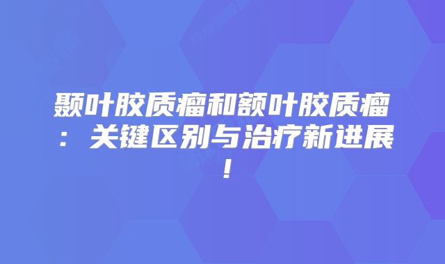 颞叶胶质瘤和额叶胶质瘤：关键区别与治疗新进展！