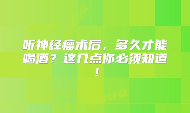 听神经瘤术后，多久才能喝酒？这几点你必须知道！
