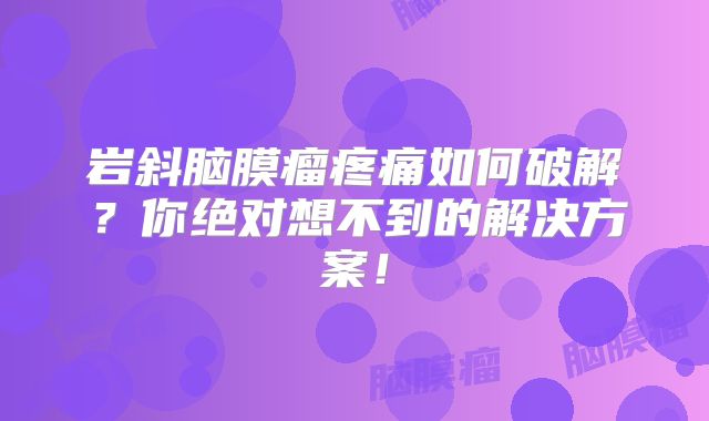 岩斜脑膜瘤疼痛如何破解？你绝对想不到的解决方案！