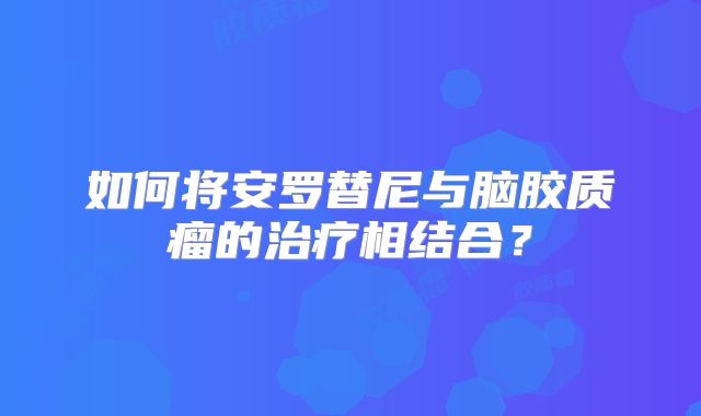 如何将安罗替尼与脑胶质瘤的治疗相结合？