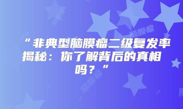 “非典型脑膜瘤二级复发率揭秘：你了解背后的真相吗？”
