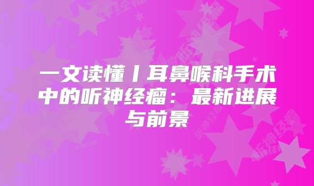 一文读懂丨耳鼻喉科手术中的听神经瘤：最新进展与前景