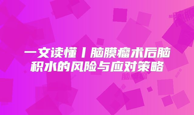 一文读懂丨脑膜瘤术后脑积水的风险与应对策略