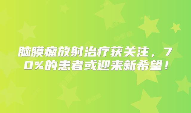 脑膜瘤放射治疗获关注，70%的患者或迎来新希望！