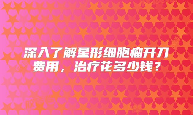 深入了解星形细胞瘤开刀费用，治疗花多少钱？
