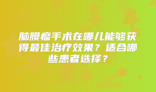 脑膜瘤手术在哪儿能够获得最佳治疗效果？适合哪些患者选择？