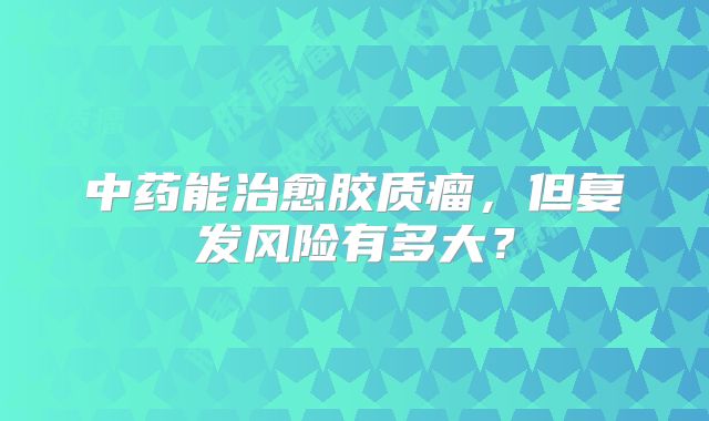 中药能治愈胶质瘤，但复发风险有多大？
