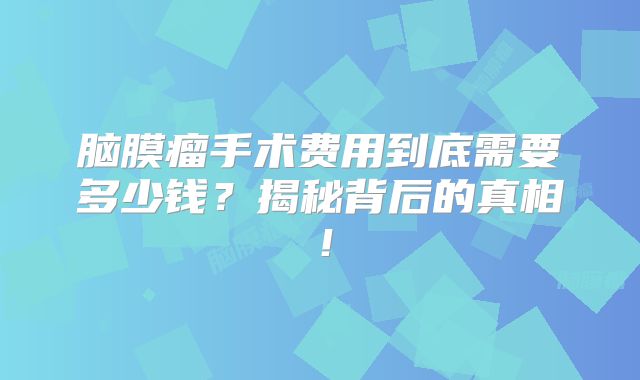 脑膜瘤手术费用到底需要多少钱？揭秘背后的真相！