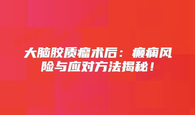 大脑胶质瘤术后：癫痫风险与应对方法揭秘！