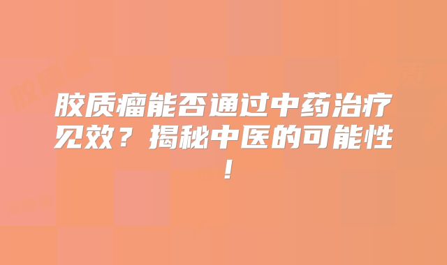 胶质瘤能否通过中药治疗见效？揭秘中医的可能性！