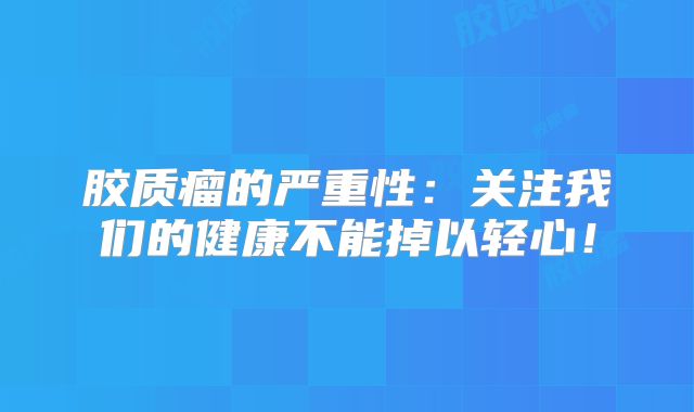 胶质瘤的严重性：关注我们的健康不能掉以轻心！
