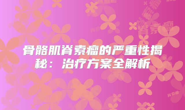 骨骼肌脊索瘤的严重性揭秘：治疗方案全解析