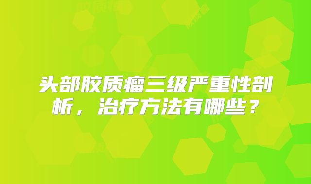 头部胶质瘤三级严重性剖析，治疗方法有哪些？