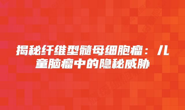 揭秘纤维型髓母细胞瘤：儿童脑瘤中的隐秘威胁