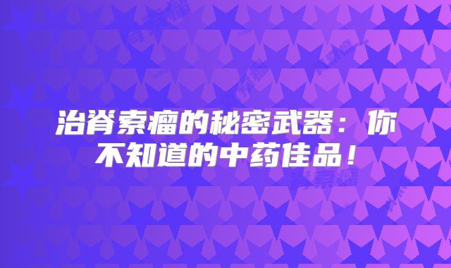 治脊索瘤的秘密武器：你不知道的中药佳品！