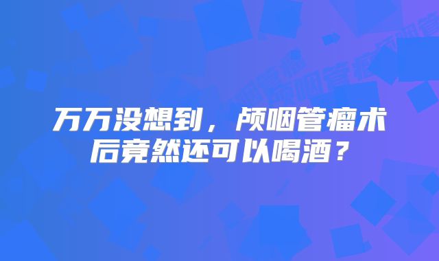 万万没想到，颅咽管瘤术后竟然还可以喝酒？