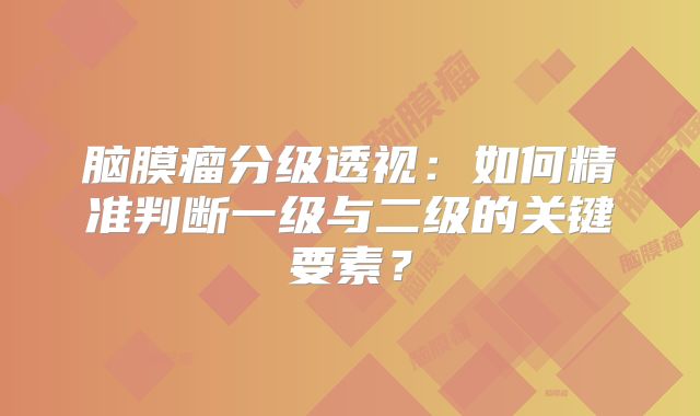 脑膜瘤分级透视：如何精准判断一级与二级的关键要素？