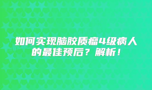 如何实现脑胶质瘤4级病人的最佳预后？解析！