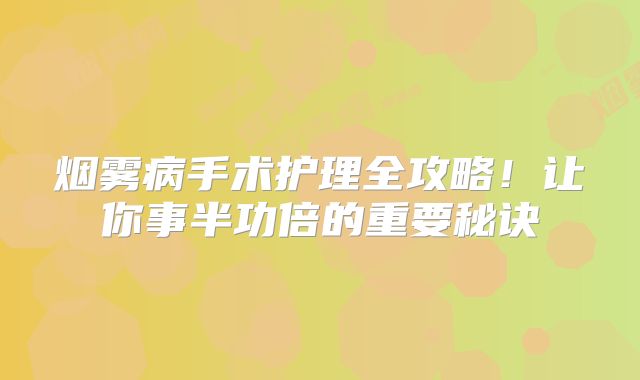 烟雾病手术护理全攻略！让你事半功倍的重要秘诀