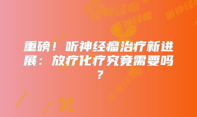 重磅！听神经瘤治疗新进展：放疗化疗究竟需要吗？