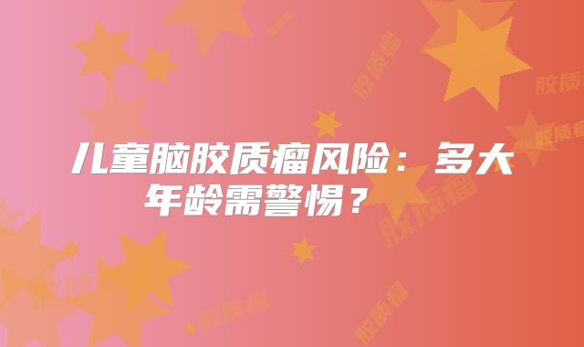 儿童脑胶质瘤风险：多大年龄需警惕？  